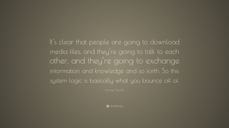 Michael Nesmith Quote: “It’s clear that people are going to download media files, and they’re going to talk to each other, and they’re going to exchange information and knowledge and so forth. So this system logic is basically what you bounce off of.”