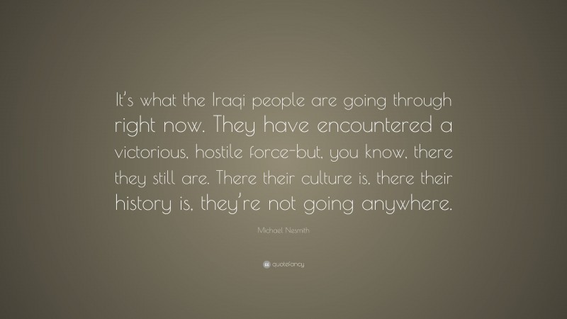 Michael Nesmith Quote: “It’s what the Iraqi people are going through right now. They have encountered a victorious, hostile force-but, you know, there they still are. There their culture is, there their history is, they’re not going anywhere.”