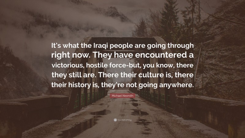 Michael Nesmith Quote: “It’s what the Iraqi people are going through right now. They have encountered a victorious, hostile force-but, you know, there they still are. There their culture is, there their history is, they’re not going anywhere.”