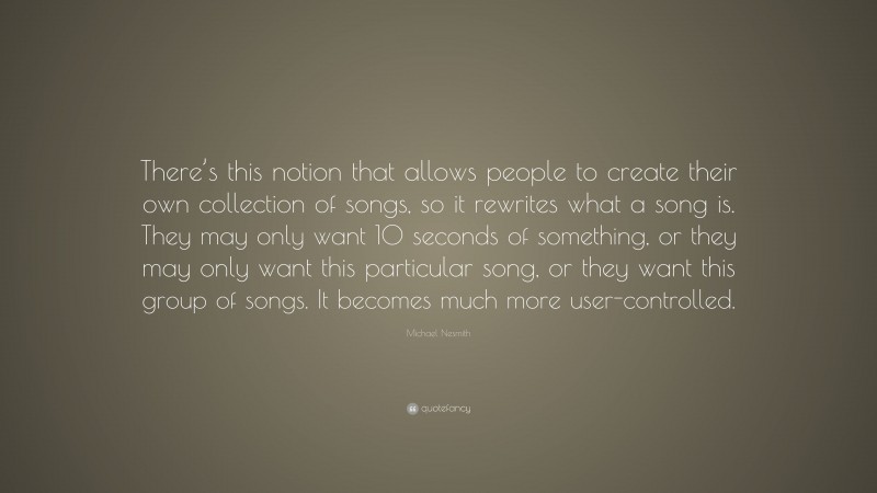 Michael Nesmith Quote: “There’s this notion that allows people to create their own collection of songs, so it rewrites what a song is. They may only want 10 seconds of something, or they may only want this particular song, or they want this group of songs. It becomes much more user-controlled.”