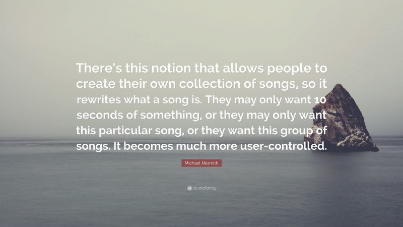 Michael Nesmith Quote: “There’s this notion that allows people to create their own collection of songs, so it rewrites what a song is. They may only want 10 seconds of something, or they may only want this particular song, or they want this group of songs. It becomes much more user-controlled.”