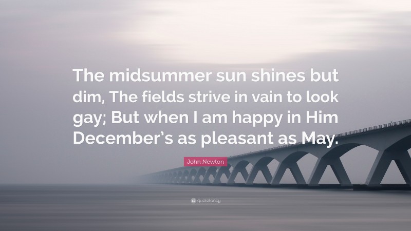 John Newton Quote: “The midsummer sun shines but dim, The fields strive in vain to look gay; But when I am happy in Him December’s as pleasant as May.”