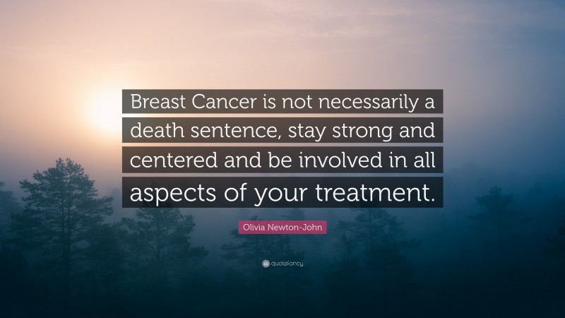 Olivia Newton-John Quote: “Breast Cancer is not necessarily a death sentence, stay strong and centered and be involved in all aspects of your treatment.”