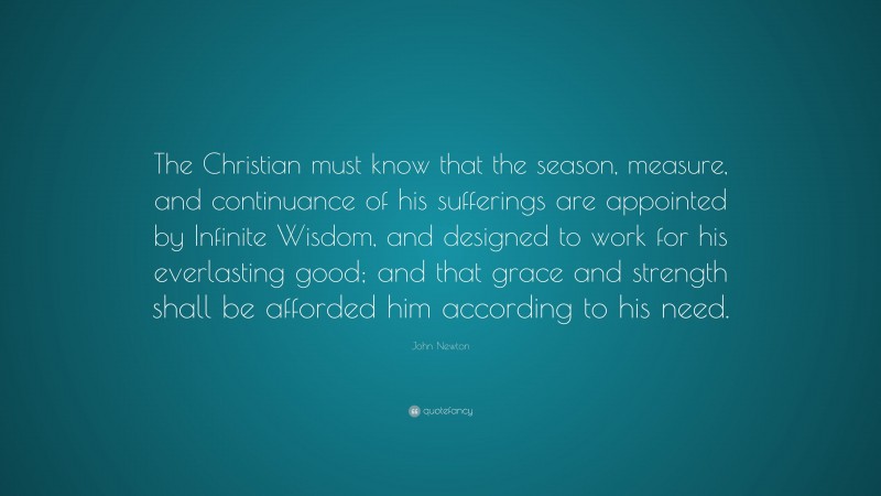 John Newton Quote: “The Christian must know that the season, measure, and continuance of his sufferings are appointed by Infinite Wisdom, and designed to work for his everlasting good; and that grace and strength shall be afforded him according to his need.”