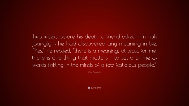 Cyril Connolly Quote: “Two weeks before his death, a friend asked him half jokingly if he had discovered any meaning in life. “Yes,” he replied, “there is a meaning; at least, for me, there is one thing that matters – to set a chime of words tinkling in the minds of a few fastidious people.””