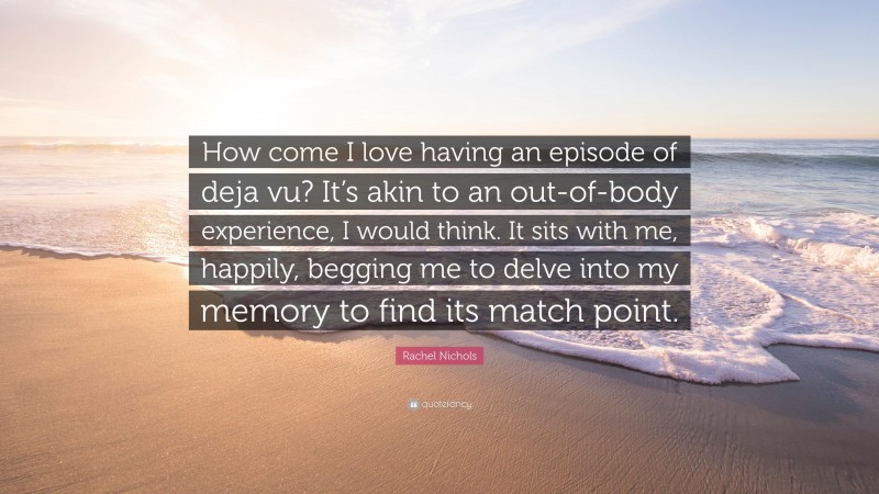 Rachel Nichols Quote: “How come I love having an episode of deja vu? It’s akin to an out-of-body experience, I would think. It sits with me, happily, begging me to delve into my memory to find its match point.”