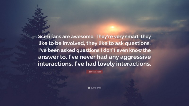 Rachel Nichols Quote: “Sci-fi fans are awesome. They’re very smart, they like to be involved, they like to ask questions. I’ve been asked questions I don’t even know the answer to. I’ve never had any aggressive interactions. I’ve had lovely interactions.”