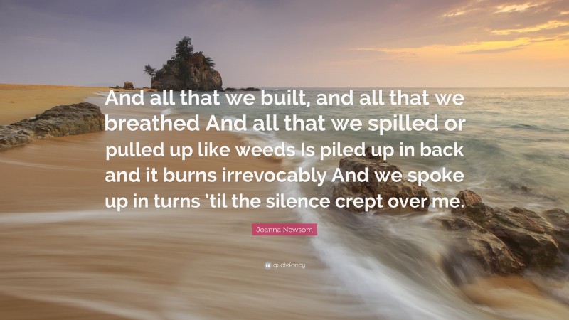 Joanna Newsom Quote: “And all that we built, and all that we breathed And all that we spilled or pulled up like weeds Is piled up in back and it burns irrevocably And we spoke up in turns ’til the silence crept over me.”