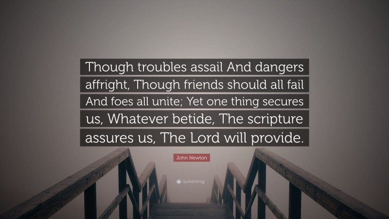 John Newton Quote: “Though troubles assail And dangers affright, Though friends should all fail And foes all unite; Yet one thing secures us, Whatever betide, The scripture assures us, The Lord will provide.”