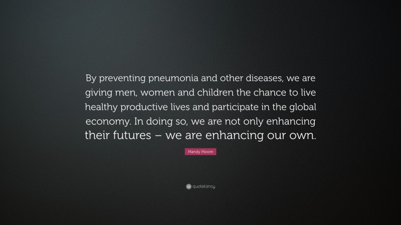 Mandy Moore Quote: “By preventing pneumonia and other diseases, we are giving men, women and children the chance to live healthy productive lives and participate in the global economy. In doing so, we are not only enhancing their futures – we are enhancing our own.”