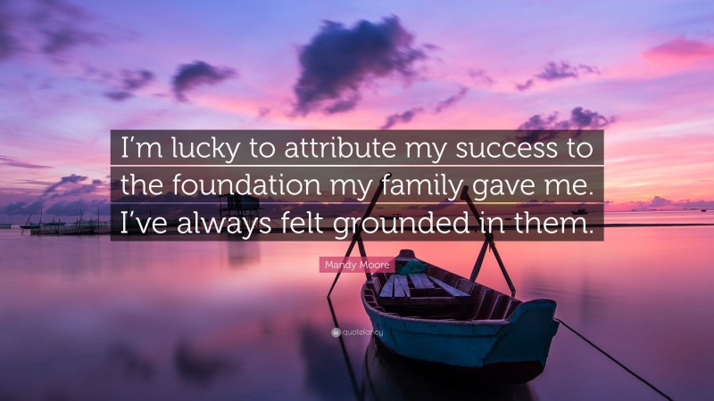 Mandy Moore Quote: “I’m lucky to attribute my success to the foundation my family gave me. I’ve always felt grounded in them.”