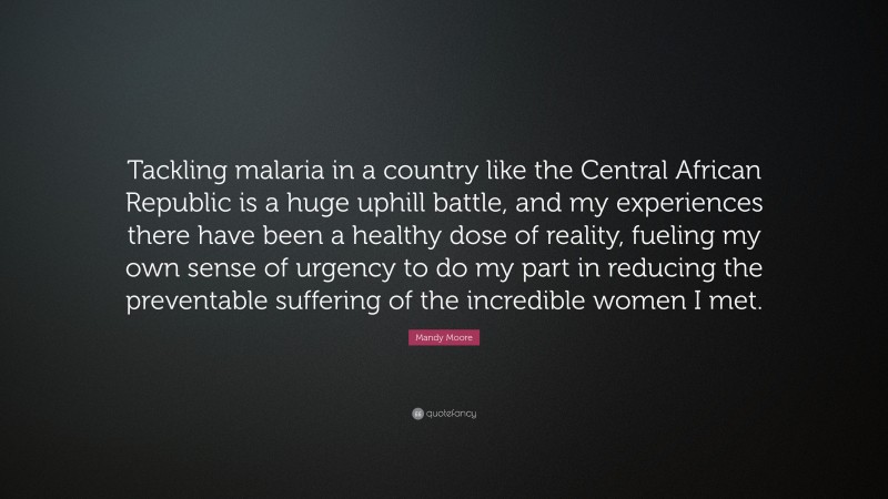 Mandy Moore Quote: “Tackling malaria in a country like the Central African Republic is a huge uphill battle, and my experiences there have been a healthy dose of reality, fueling my own sense of urgency to do my part in reducing the preventable suffering of the incredible women I met.”