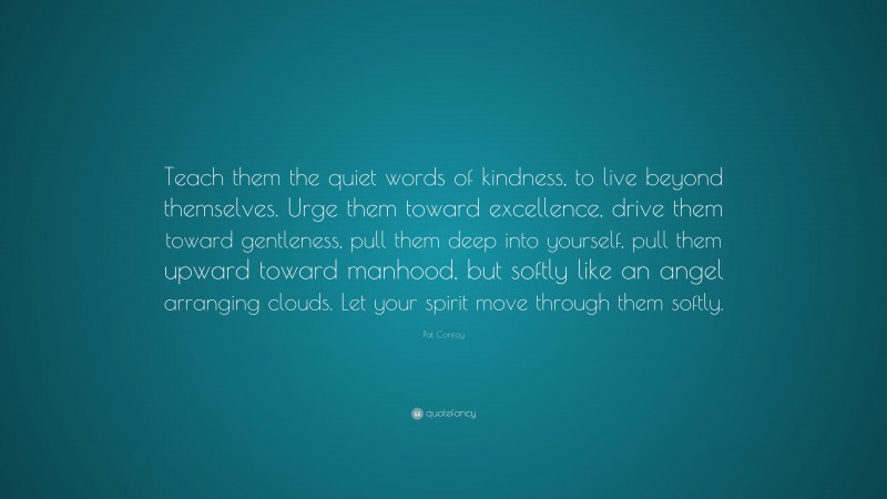 Pat Conroy Quote: “Teach them the quiet words of kindness, to live beyond themselves. Urge them toward excellence, drive them toward gentleness, pull them deep into yourself, pull them upward toward manhood, but softly like an angel arranging clouds. Let your spirit move through them softly.”