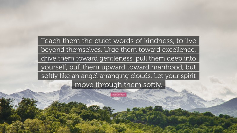 Pat Conroy Quote: “Teach them the quiet words of kindness, to live beyond themselves. Urge them toward excellence, drive them toward gentleness, pull them deep into yourself, pull them upward toward manhood, but softly like an angel arranging clouds. Let your spirit move through them softly.”