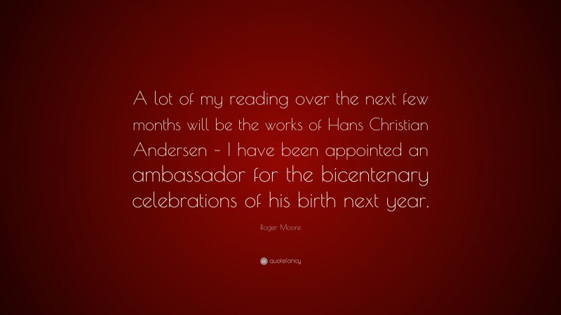 Roger Moore Quote: “A lot of my reading over the next few months will be the works of Hans Christian Andersen – I have been appointed an ambassador for the bicentenary celebrations of his birth next year.”