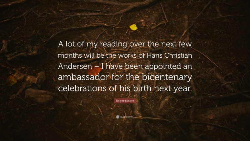 Roger Moore Quote: “A lot of my reading over the next few months will be the works of Hans Christian Andersen – I have been appointed an ambassador for the bicentenary celebrations of his birth next year.”