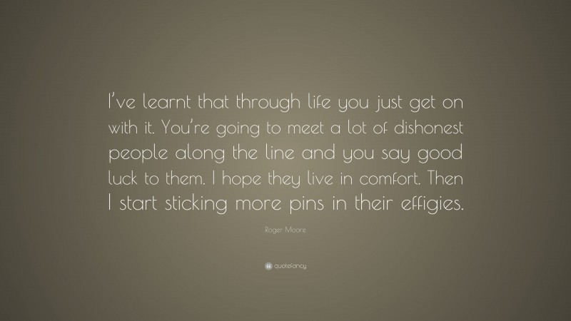 Roger Moore Quote: “I’ve learnt that through life you just get on with it. You’re going to meet a lot of dishonest people along the line and you say good luck to them. I hope they live in comfort. Then I start sticking more pins in their effigies.”