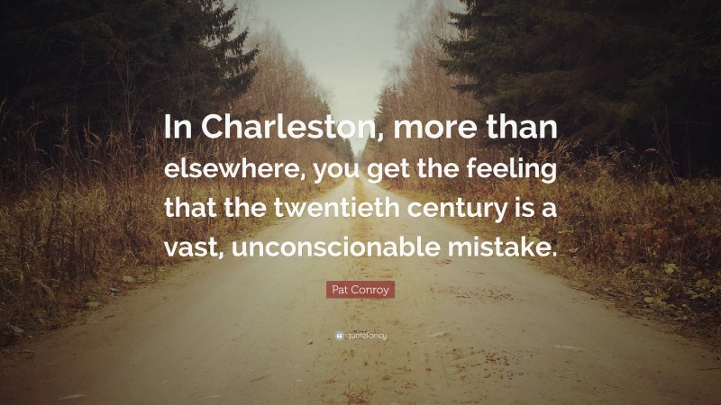 Pat Conroy Quote: “In Charleston, more than elsewhere, you get the feeling that the twentieth century is a vast, unconscionable mistake.”