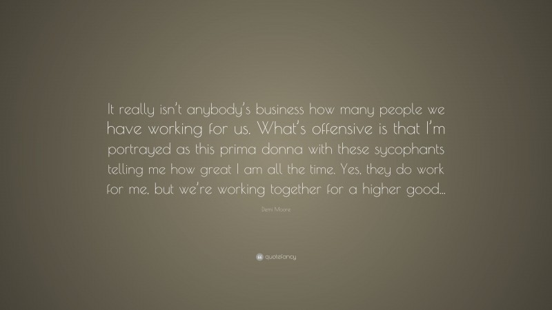 Demi Moore Quote: “It really isn’t anybody’s business how many people we have working for us. What’s offensive is that I’m portrayed as this prima donna with these sycophants telling me how great I am all the time. Yes, they do work for me, but we’re working together for a higher good...”