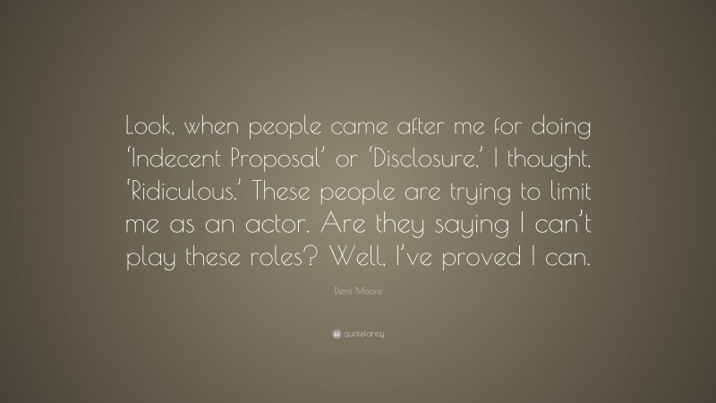 Demi Moore Quote: “Look, when people came after me for doing ‘Indecent Proposal’ or ‘Disclosure,’ I thought, ‘Ridiculous.’ These people are trying to limit me as an actor. Are they saying I can’t play these roles? Well, I’ve proved I can.”