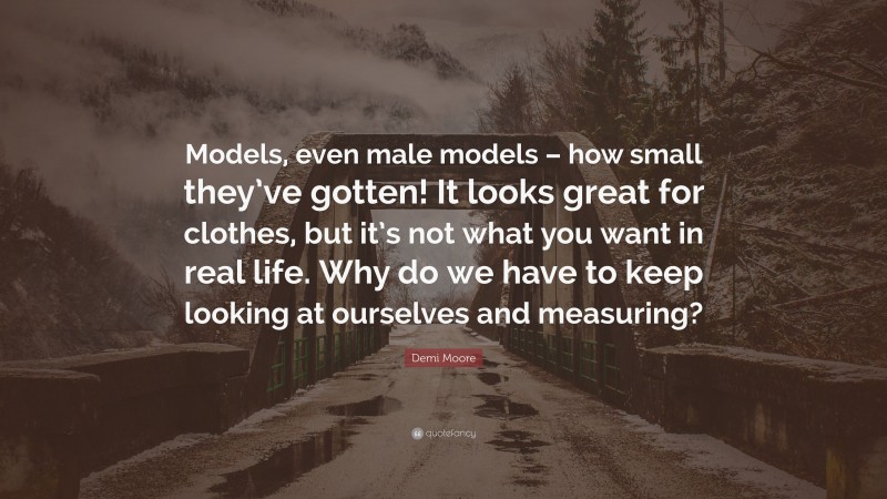 Demi Moore Quote: “Models, even male models – how small they’ve gotten! It looks great for clothes, but it’s not what you want in real life. Why do we have to keep looking at ourselves and measuring?”