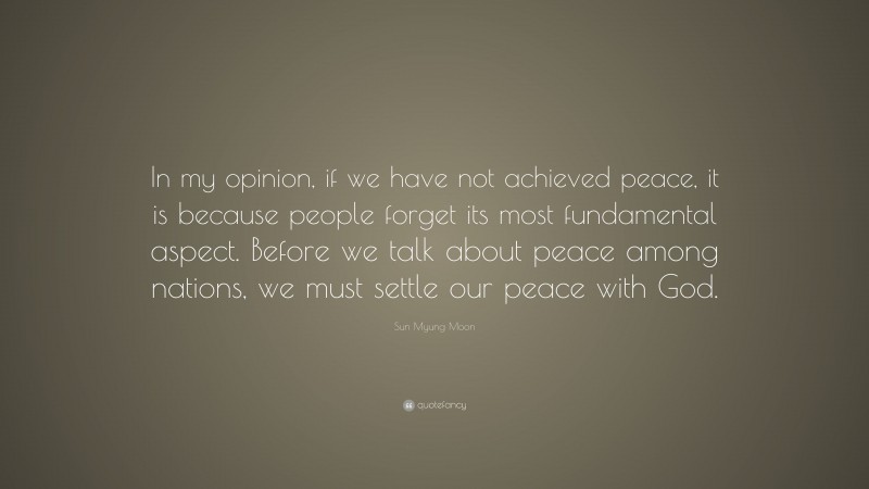 Sun Myung Moon Quote: “In my opinion, if we have not achieved peace, it is because people forget its most fundamental aspect. Before we talk about peace among nations, we must settle our peace with God.”