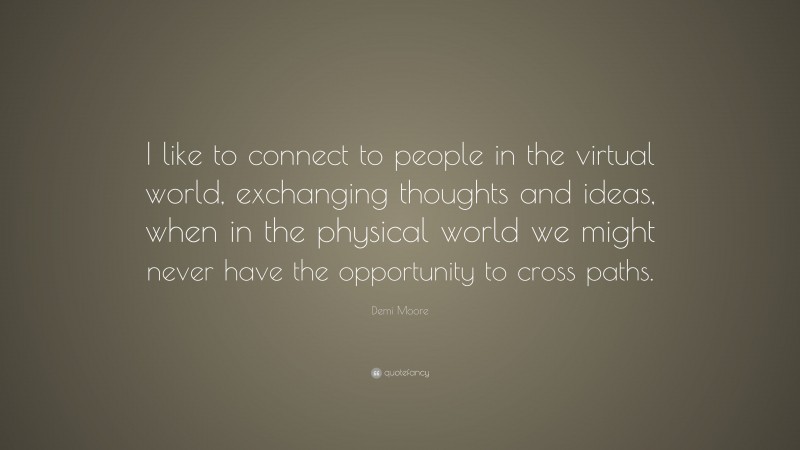 Demi Moore Quote: “I like to connect to people in the virtual world, exchanging thoughts and ideas, when in the physical world we might never have the opportunity to cross paths.”