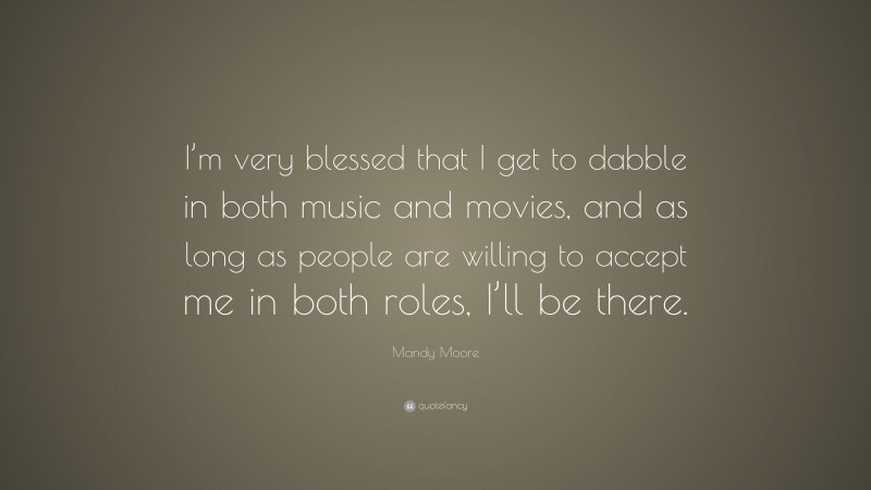 Mandy Moore Quote: “I’m very blessed that I get to dabble in both music and movies, and as long as people are willing to accept me in both roles, I’ll be there.”