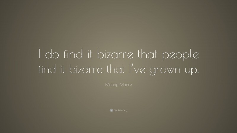 Mandy Moore Quote: “I do find it bizarre that people find it bizarre that I’ve grown up.”