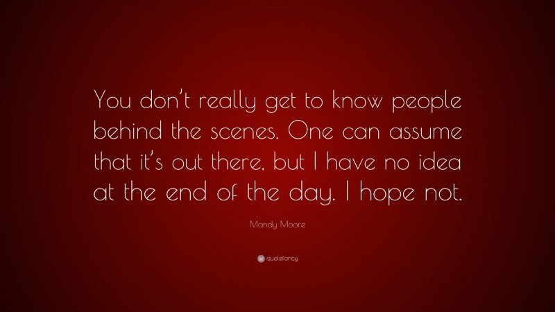 Mandy Moore Quote: “You don’t really get to know people behind the scenes. One can assume that it’s out there, but I have no idea at the end of the day. I hope not.”