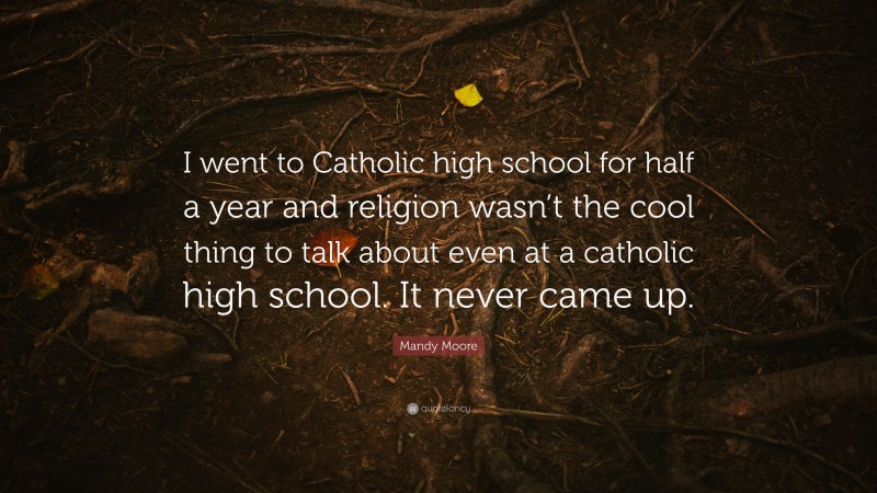 Mandy Moore Quote: “I went to Catholic high school for half a year and religion wasn’t the cool thing to talk about even at a catholic high school. It never came up.”