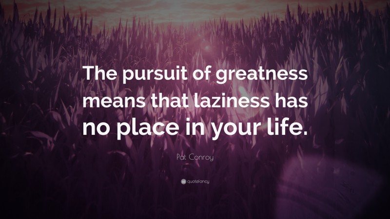 Pat Conroy Quote: “The pursuit of greatness means that laziness has no place in your life.”