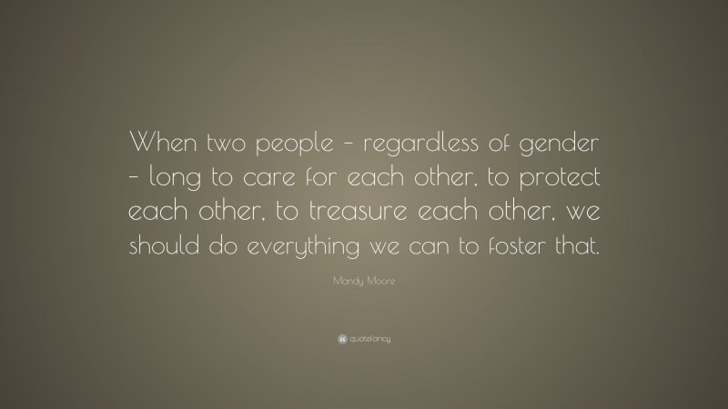 Mandy Moore Quote: “When two people – regardless of gender – long to care for each other, to protect each other, to treasure each other, we should do everything we can to foster that.”
