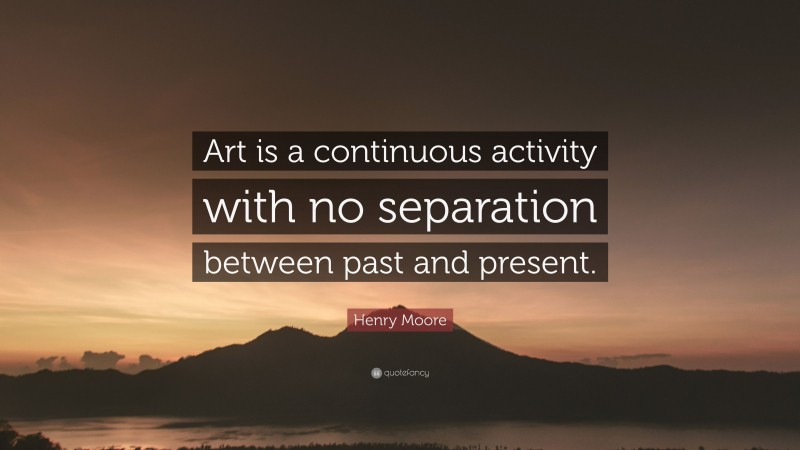 Henry Moore Quote: “Art is a continuous activity with no separation between past and present.”