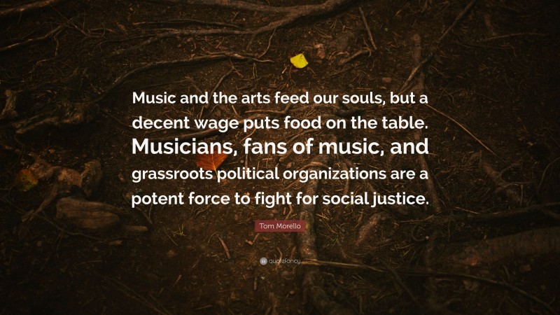 Tom Morello Quote: “Music and the arts feed our souls, but a decent wage puts food on the table. Musicians, fans of music, and grassroots political organizations are a potent force to fight for social justice.”