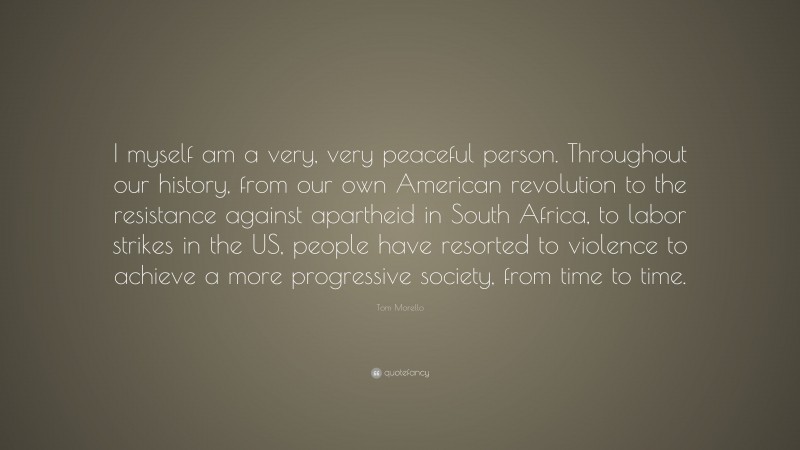 Tom Morello Quote: “I myself am a very, very peaceful person. Throughout our history, from our own American revolution to the resistance against apartheid in South Africa, to labor strikes in the US, people have resorted to violence to achieve a more progressive society, from time to time.”