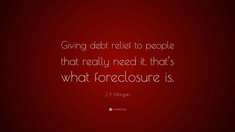 J. P. Morgan Quote: “Giving debt relief to people that really need it, that’s what foreclosure is.”
