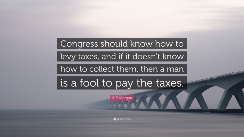 J. P. Morgan Quote: “Congress should know how to levy taxes, and if it doesn’t know how to collect them, then a man is a fool to pay the taxes.”