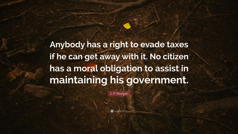 J. P. Morgan Quote: “Anybody has a right to evade taxes if he can get away with it. No citizen has a moral obligation to assist in maintaining his government.”