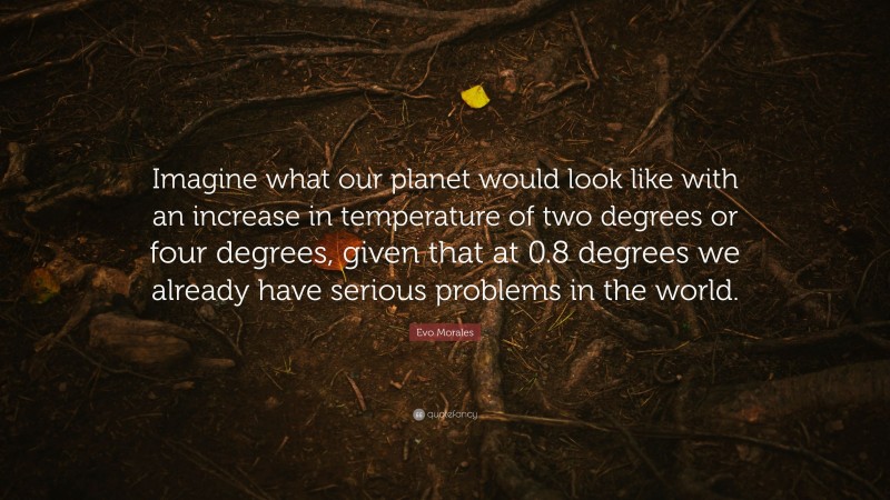 Evo Morales Quote: “Imagine what our planet would look like with an increase in temperature of two degrees or four degrees, given that at 0.8 degrees we already have serious problems in the world.”