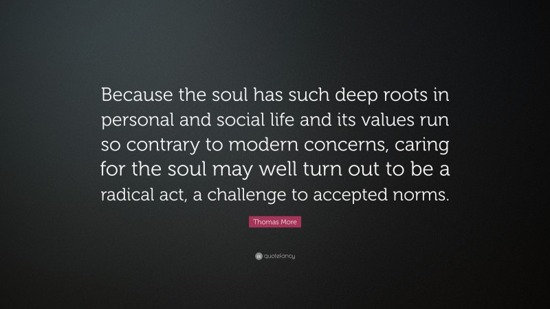 Thomas More Quote: “Because the soul has such deep roots in personal and social life and its values run so contrary to modern concerns, caring for the soul may well turn out to be a radical act, a challenge to accepted norms.”