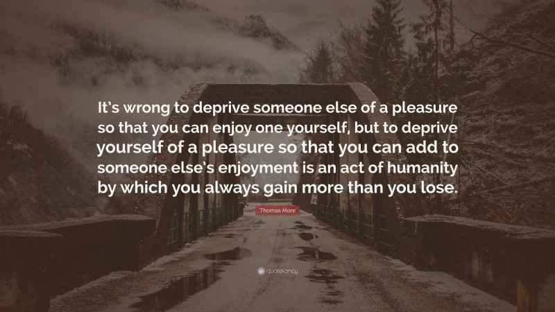 Thomas More Quote: “It’s wrong to deprive someone else of a pleasure so that you can enjoy one yourself, but to deprive yourself of a pleasure so that you can add to someone else’s enjoyment is an act of humanity by which you always gain more than you lose.”