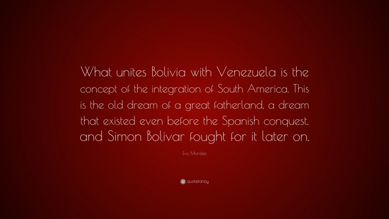Evo Morales Quote: “What unites Bolivia with Venezuela is the concept of the integration of South America. This is the old dream of a great fatherland, a dream that existed even before the Spanish conquest, and Simon Bolivar fought for it later on.”