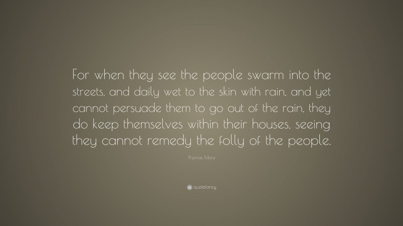 Thomas More Quote: “For when they see the people swarm into the streets, and daily wet to the skin with rain, and yet cannot persuade them to go out of the rain, they do keep themselves within their houses, seeing they cannot remedy the folly of the people.”