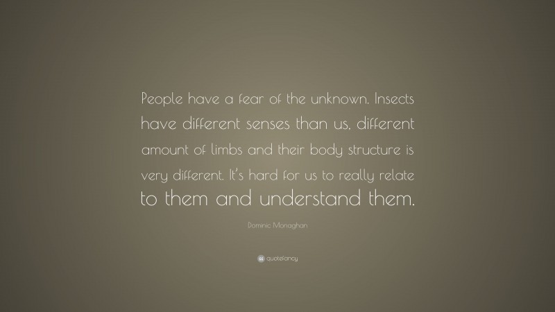 Dominic Monaghan Quote: “People have a fear of the unknown. Insects have different senses than us, different amount of limbs and their body structure is very different. It’s hard for us to really relate to them and understand them.”