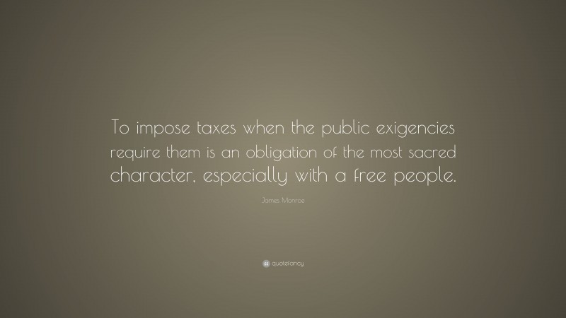 James Monroe Quote: “To impose taxes when the public exigencies require them is an obligation of the most sacred character, especially with a free people.”