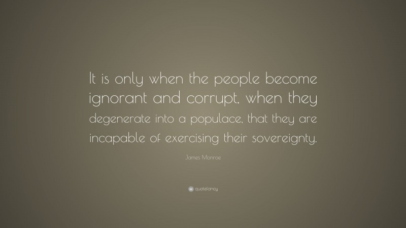 James Monroe Quote: “It is only when the people become ignorant and corrupt, when they degenerate into a populace, that they are incapable of exercising their sovereignty.”