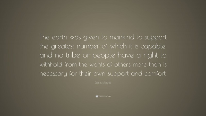 James Monroe Quote: “The earth was given to mankind to support the greatest number of which it is capable, and no tribe or people have a right to withhold from the wants of others more than is necessary for their own support and comfort.”