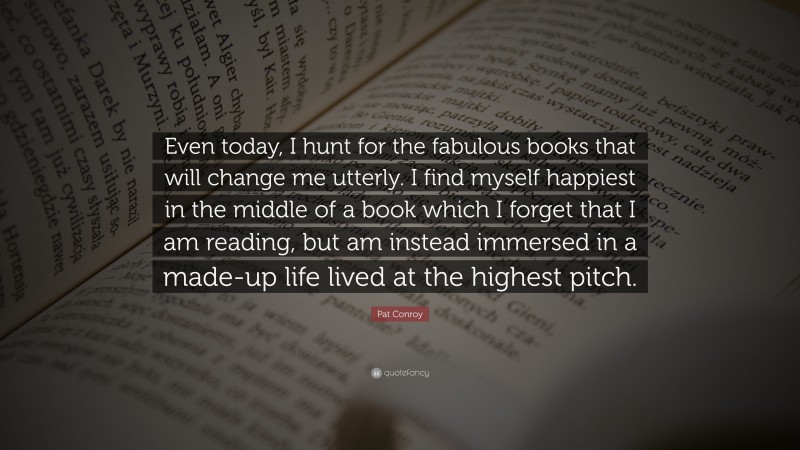 Pat Conroy Quote: “Even today, I hunt for the fabulous books that will change me utterly. I find myself happiest in the middle of a book which I forget that I am reading, but am instead immersed in a made-up life lived at the highest pitch.”