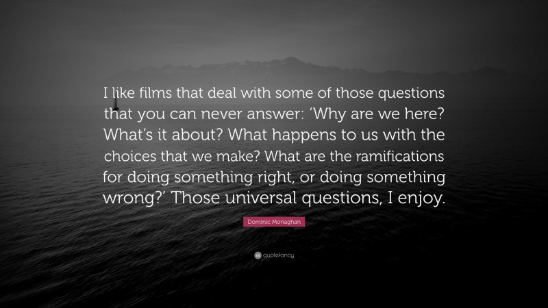 Dominic Monaghan Quote: “I like films that deal with some of those questions that you can never answer: ‘Why are we here? What’s it about? What happens to us with the choices that we make? What are the ramifications for doing something right, or doing something wrong?’ Those universal questions, I enjoy.”
